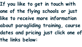 If you like to get in touch with one of the flying schools or just like to receive more information about paragliding training, course dates and pricing just click one of the links below: